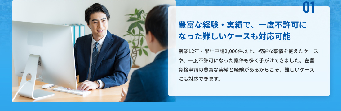 01、豊富な経験・実績で一度不許可になった難しいケースも対応可能